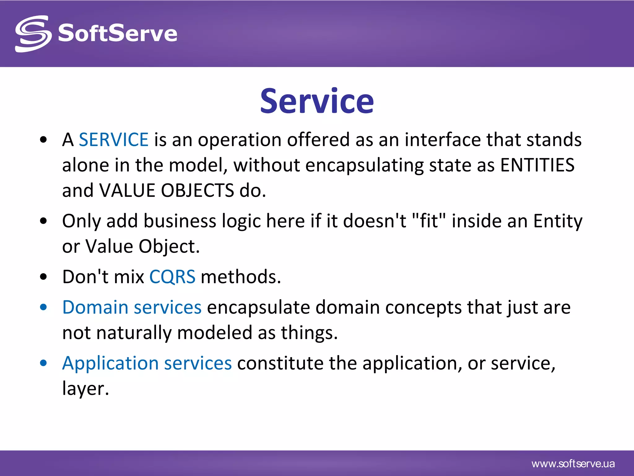 www.softserve.ua
Service
• A SERVICE is an operation offered as an interface that stands
alone in the model, without encapsulating state as ENTITIES
and VALUE OBJECTS do.
• Only add business logic here if it doesn't "fit" inside an Entity
or Value Object.
• Don't mix CQRS methods.
• Domain services encapsulate domain concepts that just are
not naturally modeled as things.
• Application services constitute the application, or service,
layer.
 
