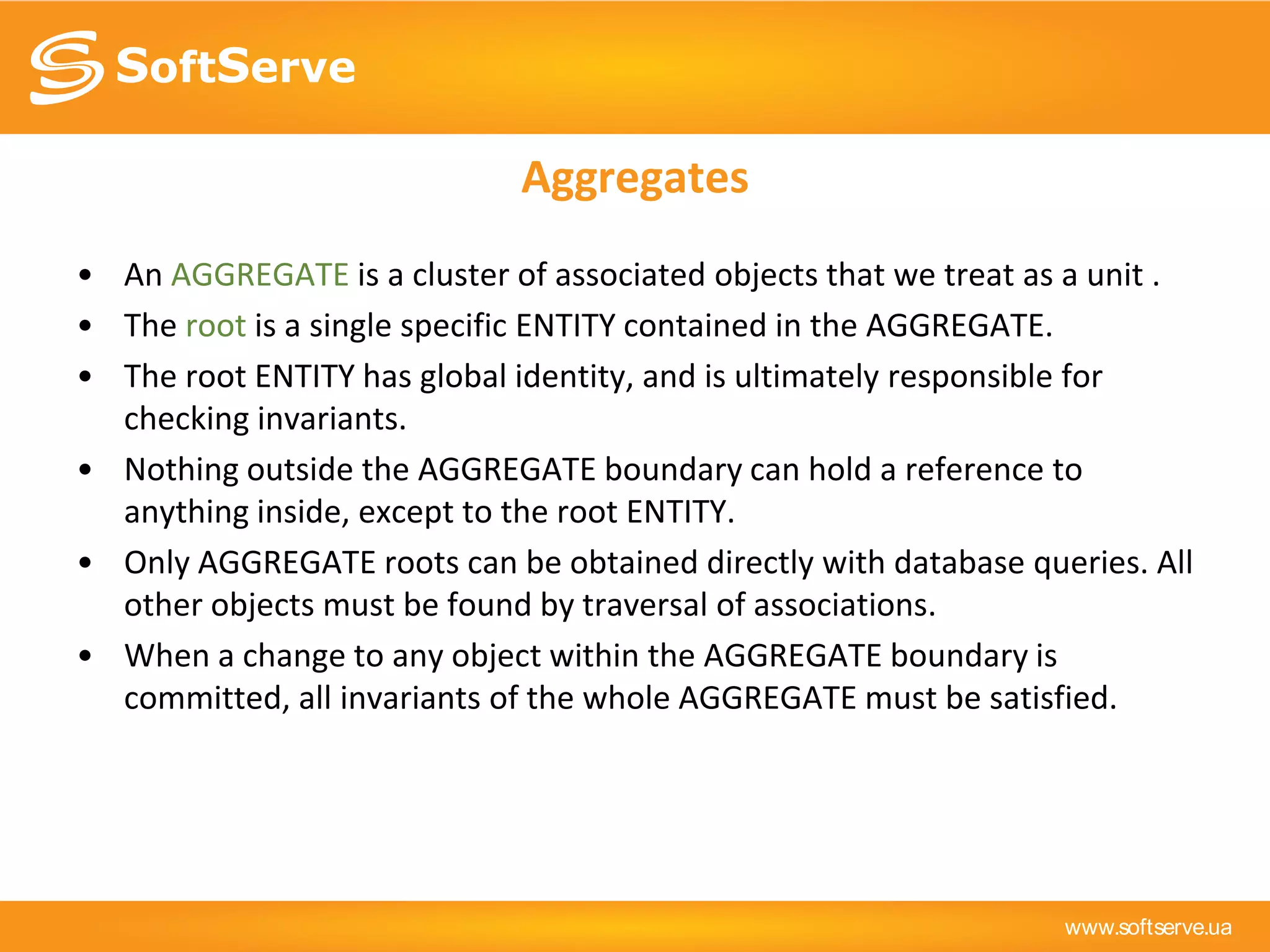www.softserve.ua
Aggregates
• An AGGREGATE is a cluster of associated objects that we treat as a unit .
• The root is a single specific ENTITY contained in the AGGREGATE.
• The root ENTITY has global identity, and is ultimately responsible for
checking invariants.
• Nothing outside the AGGREGATE boundary can hold a reference to
anything inside, except to the root ENTITY.
• Only AGGREGATE roots can be obtained directly with database queries. All
other objects must be found by traversal of associations.
• When a change to any object within the AGGREGATE boundary is
committed, all invariants of the whole AGGREGATE must be satisfied.
 