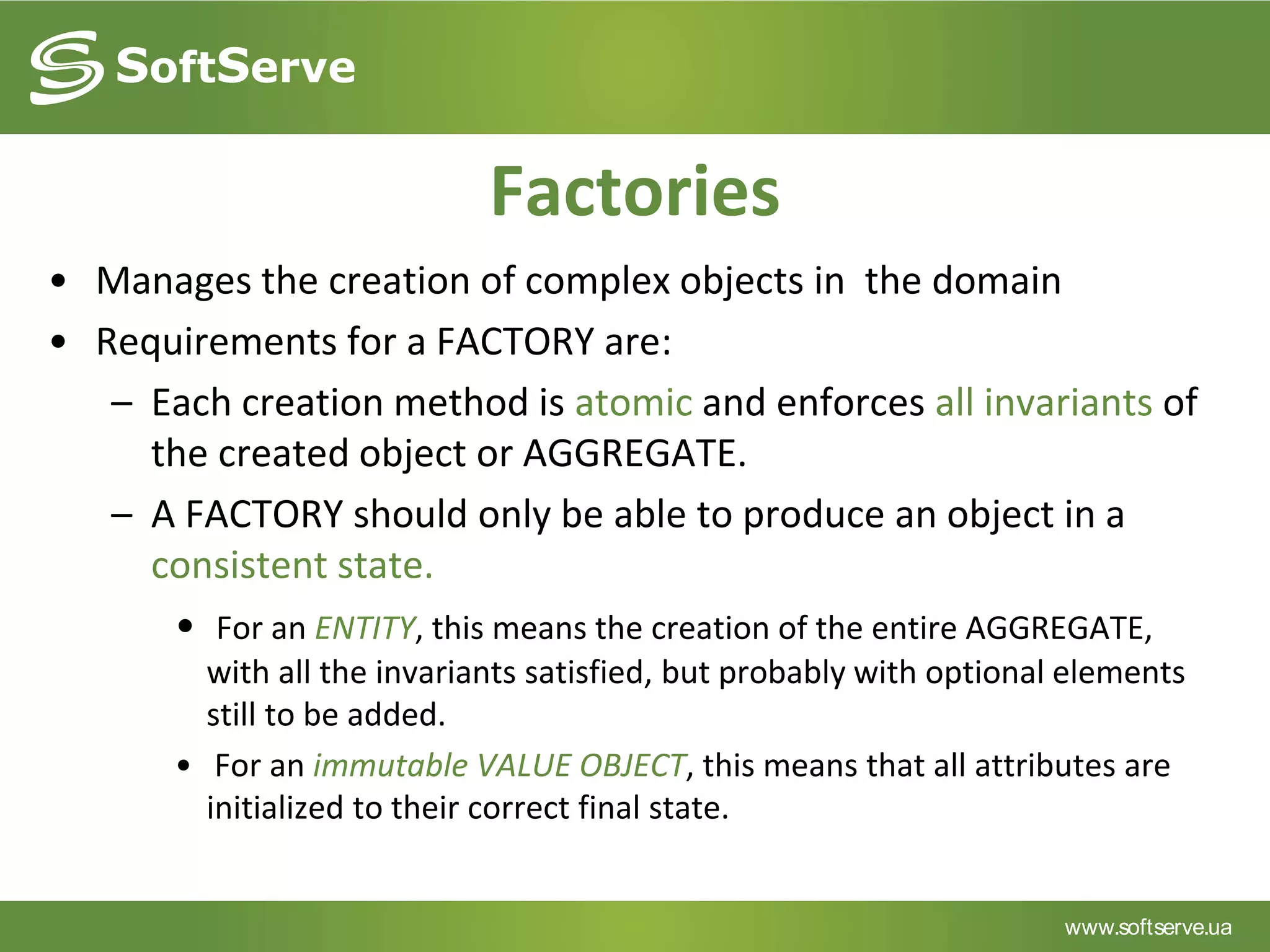 www.softserve.ua
Factories
• Manages the creation of complex objects in the domain
• Requirements for a FACTORY are:
– Each creation method is atomic and enforces all invariants of
the created object or AGGREGATE.
– A FACTORY should only be able to produce an object in a
consistent state.
• For an ENTITY, this means the creation of the entire AGGREGATE,
with all the invariants satisfied, but probably with optional elements
still to be added.
• For an immutable VALUE OBJECT, this means that all attributes are
initialized to their correct final state.
 