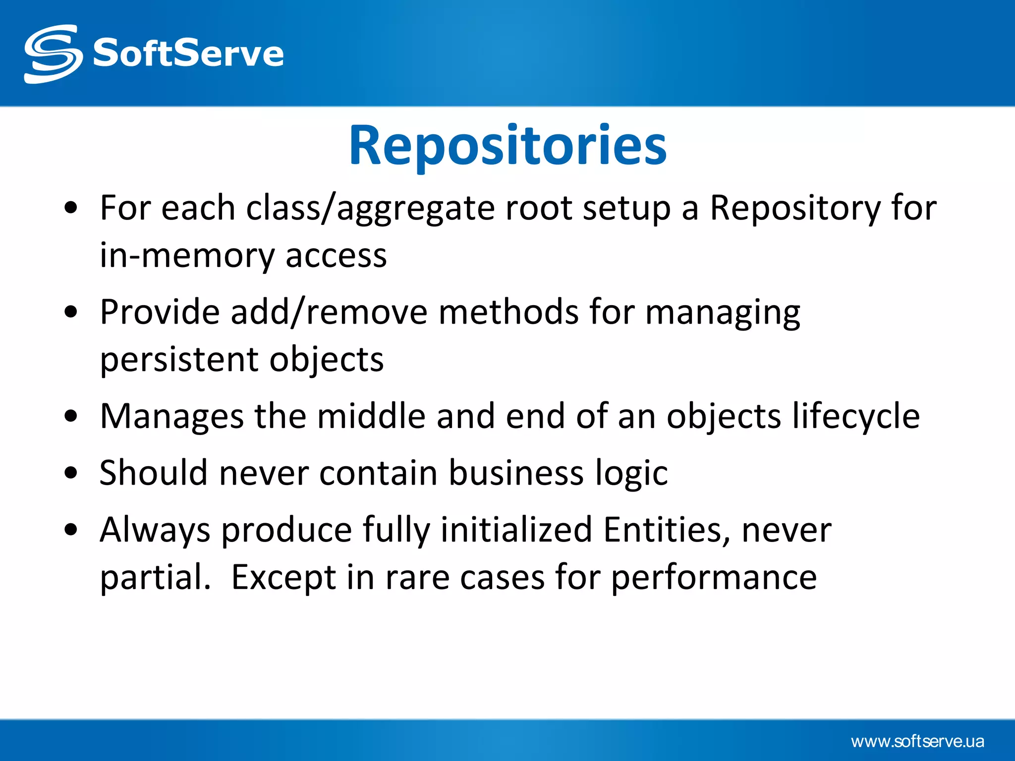 www.softserve.ua
Repositories
• For each class/aggregate root setup a Repository for
in-memory access
• Provide add/remove methods for managing
persistent objects
• Manages the middle and end of an objects lifecycle
• Should never contain business logic
• Always produce fully initialized Entities, never
partial. Except in rare cases for performance
 