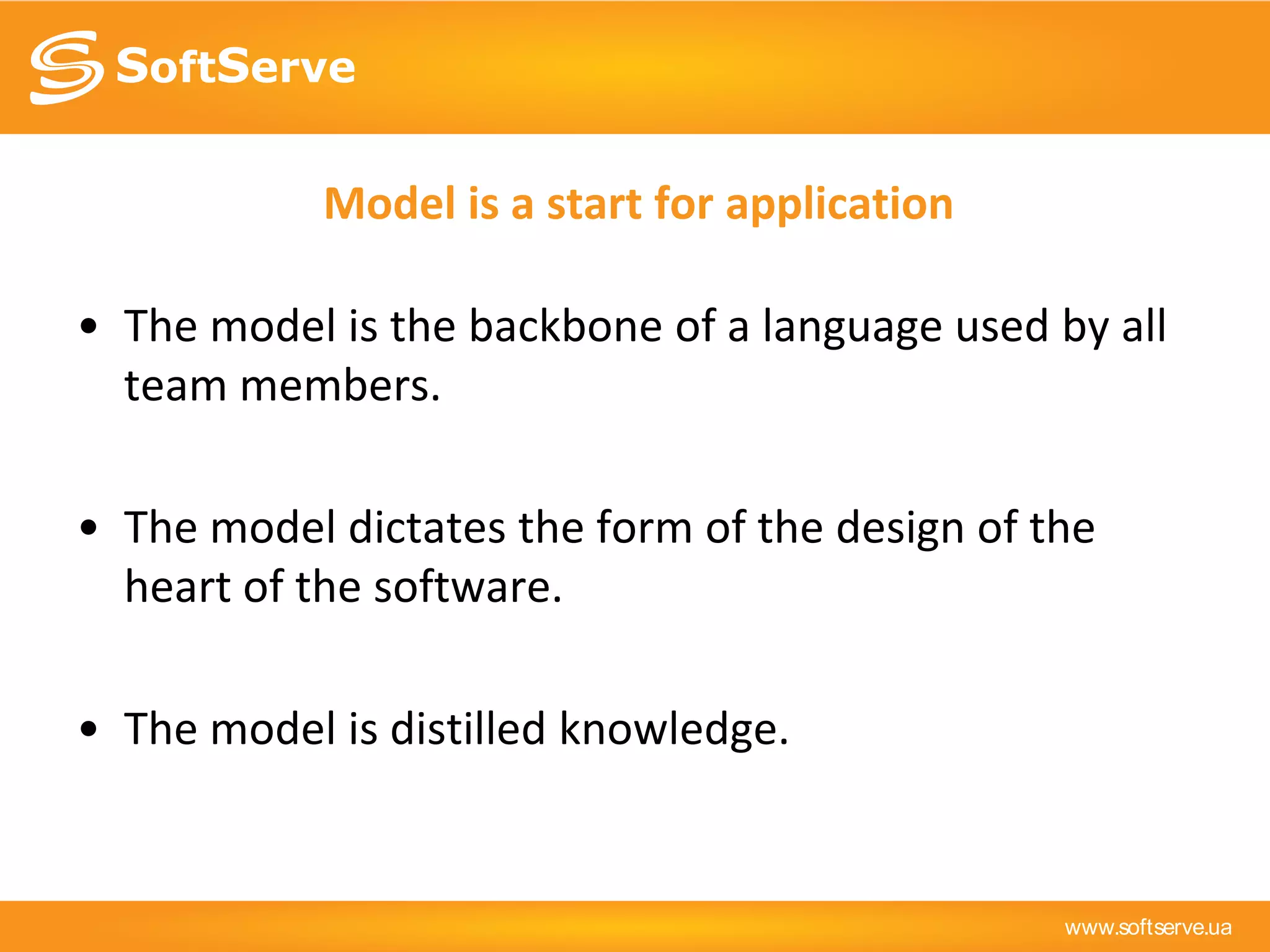 www.softserve.ua
Model is a start for application
• The model is the backbone of a language used by all
team members.
• The model dictates the form of the design of the
heart of the software.
• The model is distilled knowledge.
 