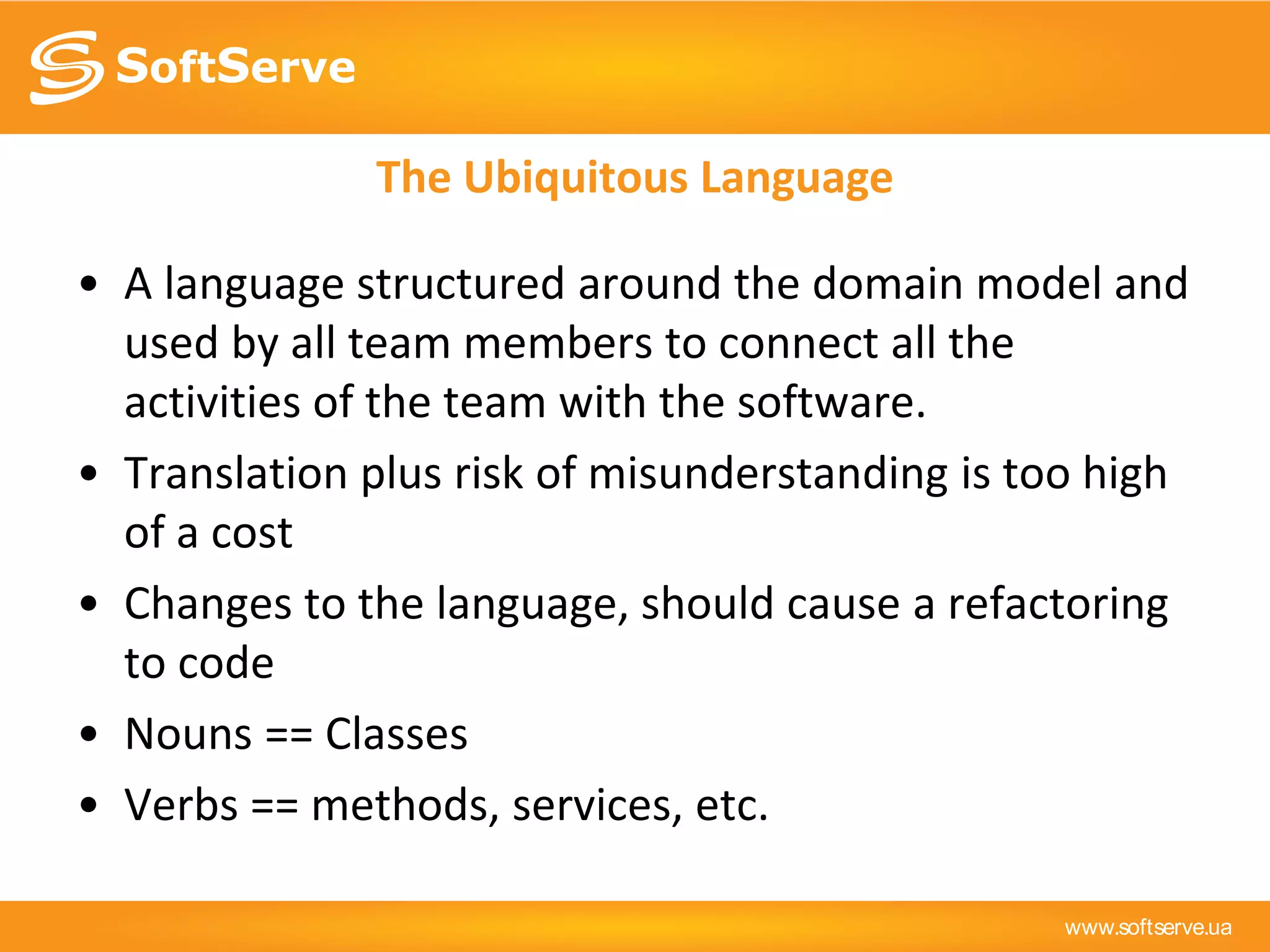 www.softserve.ua
The Ubiquitous Language
• A language structured around the domain model and
used by all team members to connect all the
activities of the team with the software.
• Translation plus risk of misunderstanding is too high
of a cost
• Changes to the language, should cause a refactoring
to code
• Nouns == Classes
• Verbs == methods, services, etc.
 
