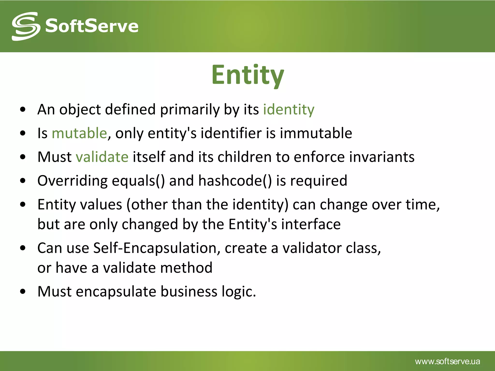 www.softserve.ua
Entity
• An object defined primarily by its identity
• Is mutable, only entity's identifier is immutable
• Must validate itself and its children to enforce invariants
• Overriding equals() and hashcode() is required
• Entity values (other than the identity) can change over time,
but are only changed by the Entity's interface
• Can use Self-Encapsulation, create a validator class,
or have a validate method
• Must encapsulate business logic.
 