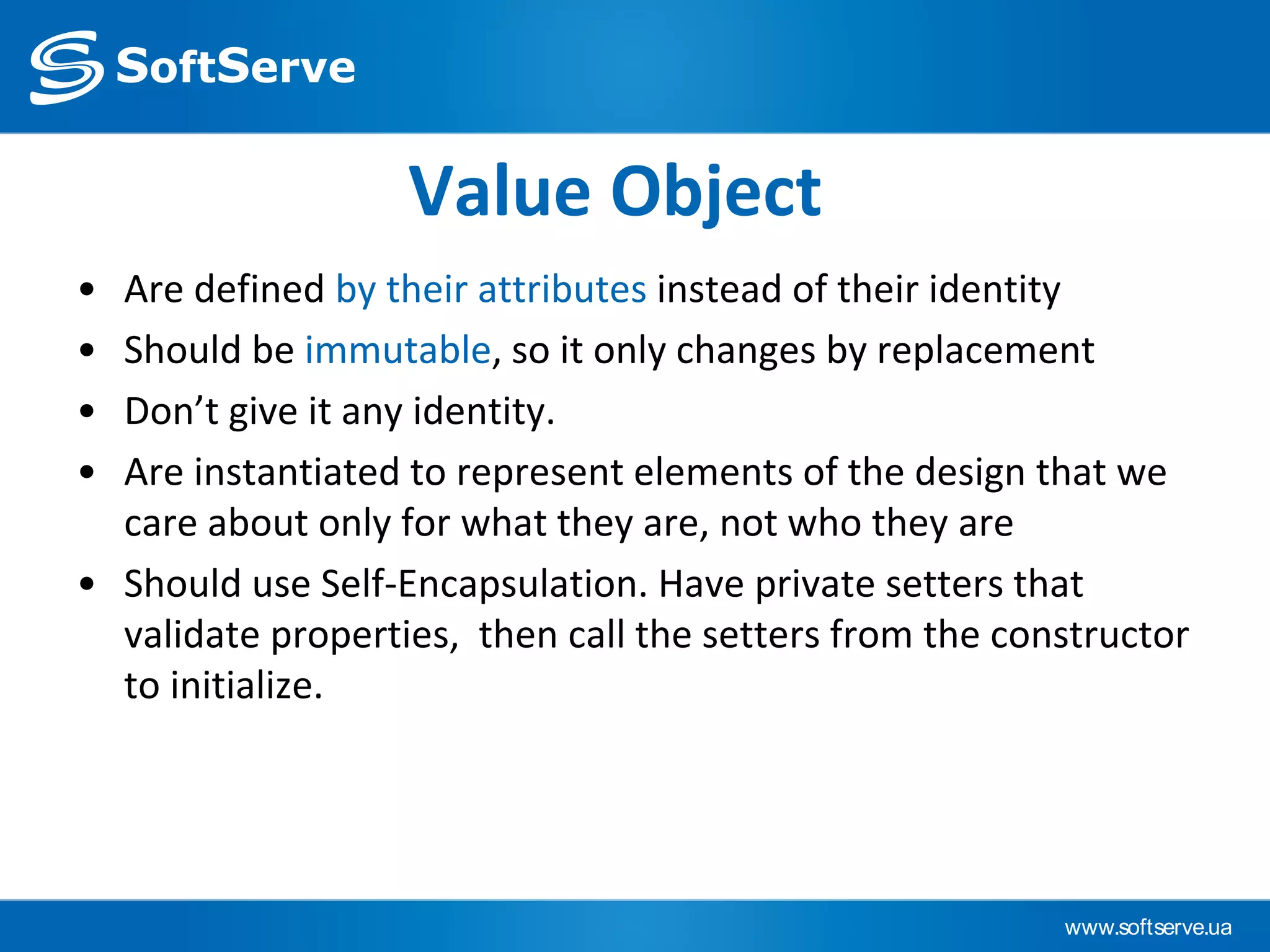 www.softserve.ua
Value Object
• Are defined by their attributes instead of their identity
• Should be immutable, so it only changes by replacement
• Don’t give it any identity.
• Are instantiated to represent elements of the design that we
care about only for what they are, not who they are
• Should use Self-Encapsulation. Have private setters that
validate properties, then call the setters from the constructor
to initialize.
 