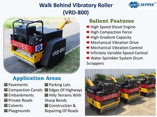 Walk Behind Vibratory Roller
(VRD-800)
Salient Features
High Speed Diesel Engine
High Compaction Force
High Gradient Capacity
Mechanical Vibration Drive
Mechanical Vibration Control
Infinitely Variable Speed Control
Water Sprinkler System Drum
Scrappers
Application Areas
Pavements
Compaction Canals
Embankments
Private Roads
Culverts
Playgrounds
Parking Lots
Edges Of Highways
Hilly Terrains With
Sharp Bends
Construction &
Repairing Of Roads
 