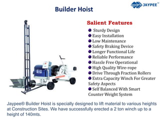 Builder Hoist
Salient Features
Sturdy Design
Easy Installation
Low Maintenance
Safety Braking Device
Longer Functional Life
Reliable Performance
Hassle Free Operational
High Quality Wire-rope
Drive Through Fraction Rollers
Extra Capacity Winch For Greater
Safety Aspects
Self Balanced With Smart
Counter Weight System
Jaypee® Builder Hoist is specially designed to lift material to various heights
at Construction Sites. We have successfully erected a 2 ton winch up to a
height of 140mts.
 