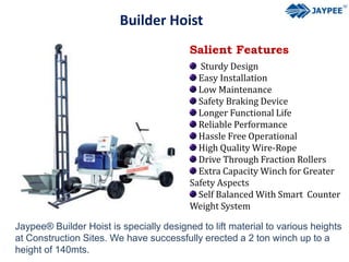 Builder Hoist
Salient Features
Sturdy Design
Easy Installation
Low Maintenance
Safety Braking Device
Longer Functional Life
Reliable Performance
Hassle Free Operational
High Quality Wire-Rope
Drive Through Fraction Rollers
Extra Capacity Winch for Greater
Safety Aspects
Self Balanced With Smart Counter
Weight System
Jaypee® Builder Hoist is specially designed to lift material to various heights
at Construction Sites. We have successfully erected a 2 ton winch up to a
height of 140mts.
 