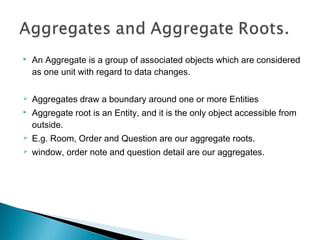  An Aggregate is a group of associated objects which are considered
as one unit with regard to data changes.
 Aggregates draw a boundary around one or more Entities
 Aggregate root is an Entity, and it is the only object accessible from
outside.
 E.g. Room, Order and Question are our aggregate roots. 
 window, order note and question detail are our aggregates.
 