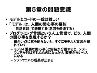 第５章の問題意識
• モデルとコードの一致は難しい
• 「モデル」は、人間の関心事の要約
– 「自然言語」で表現する（意図を伝達する）
• プログラミング言語という人工言語で、どう、人間
の関心事を表現するか？
– 細かい点に気を配らないと、すぐにモデルと実装が離
れていく
– モデル（重要な関心事）と実装が分離すると、ソフト
ウェアが的はずれなものになったり、変更がたいへん
になる
– ソフトウェアの成長が止まる
 