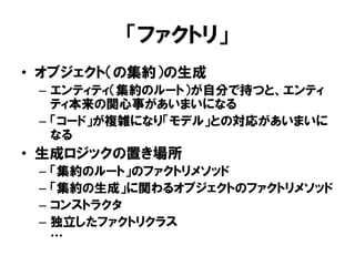 「ファクトリ」
• オブジェクト（の集約）の生成
– エンティティ（集約のルート）が自分で持つと、エンティ
ティ本来の関心事があいまいになる
– 「コード」が複雑になり「モデル」との対応があいまいに
なる
• 生成ロジックの置き場所
– 「集約のルート」のファクトリメソッド
– 「集約の生成」に関わるオブジェクトのファクトリメソッド
– コンストラクタ
– 独立したファクトリクラス
…
 