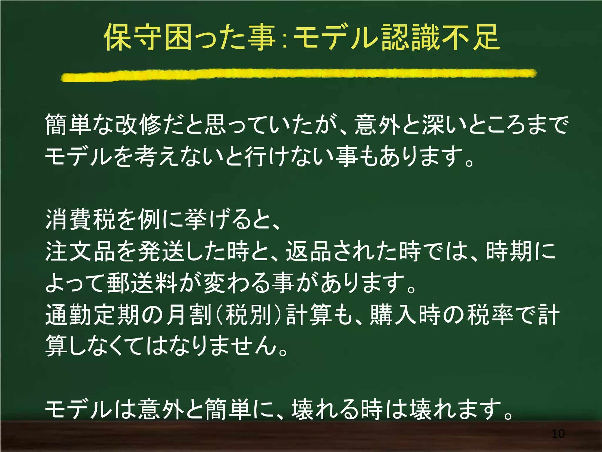 保守困った事：モデル認識不足
簡単な改修だと思っていたが、意外と深いところまで
モデルを考えないと行けない事もあります。
消費税を例に挙げると、
注文品を発送した時と、返品された時では、時期に
よって郵送料が変わる事があります。
通勤定期の月割（税別）計算も、購入時の税率で計
算しなくてはなりません。
モデルは意外と簡単に、壊れる時は壊れます。
10
 