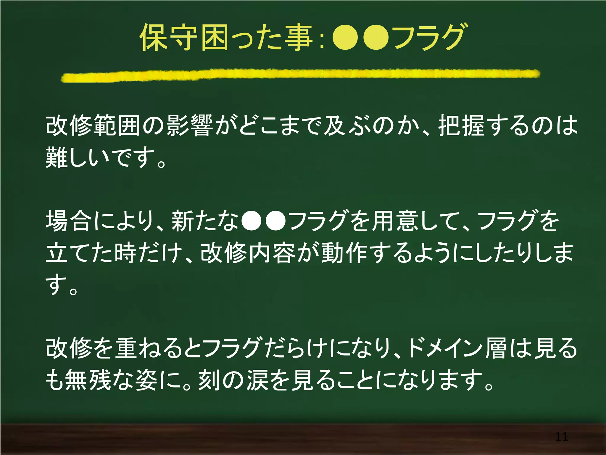 保守困った事：●●フラグ
改修範囲の影響がどこまで及ぶのか、把握するのは
難しいです。
場合により、新たな●●フラグを用意して、フラグを
立てた時だけ、改修内容が動作するようにしたりしま
す。
改修を重ねるとフラグだらけになり、ドメイン層は見る
も無残な姿に。刻の涙を見ることになります。
11
 
