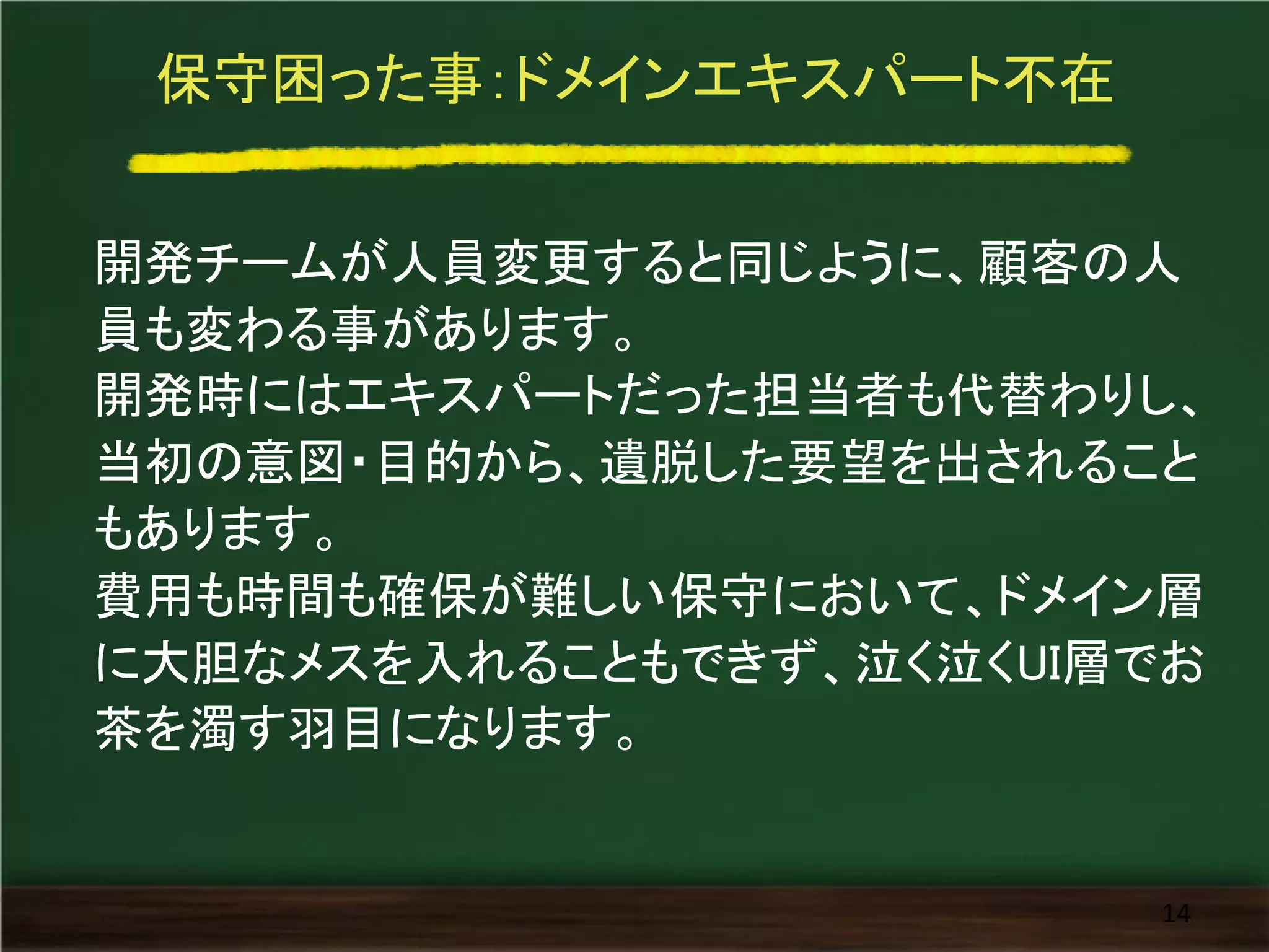 保守困った事：ドメインエキスパート不在
開発チームが人員変更すると同じように、顧客の人
員も変わる事があります。
開発時にはエキスパートだった担当者も代替わりし、
当初の意図・目的から、遺脱した要望を出されること
もあります。
費用も時間も確保が難しい保守において、ドメイン層
に大胆なメスを入れることもできず、泣く泣くUI層でお
茶を濁す羽目になります。
14
 