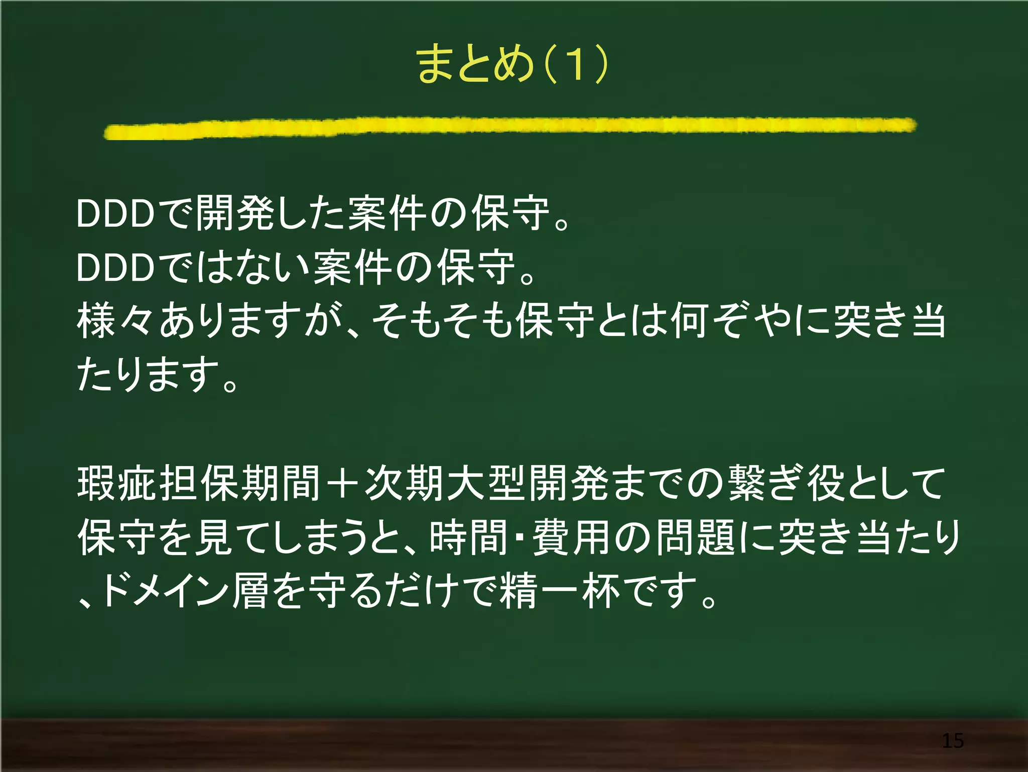 まとめ（１）
DDDで開発した案件の保守。
DDDではない案件の保守。
様々ありますが、そもそも保守とは何ぞやに突き当
たります。
瑕疵担保期間＋次期大型開発までの繋ぎ役として
保守を見てしまうと、時間・費用の問題に突き当たり
、ドメイン層を守るだけで精一杯です。
15
 