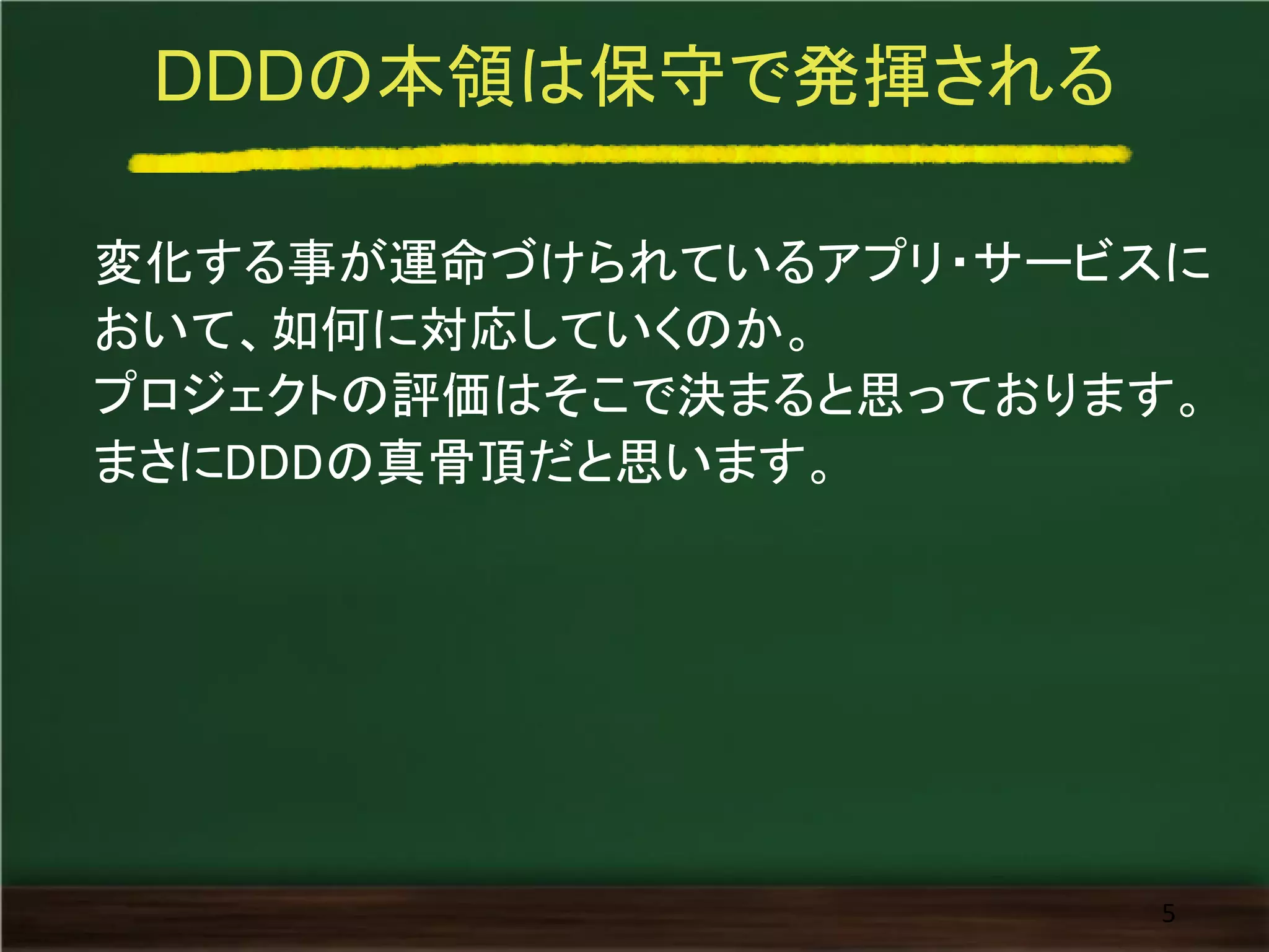 DDDの本領は保守で発揮される
変化する事が運命づけられているアプリ・サービスに
おいて、如何に対応していくのか。
プロジェクトの評価はそこで決まると思っております。
まさにDDDの真骨頂だと思います。
5
 