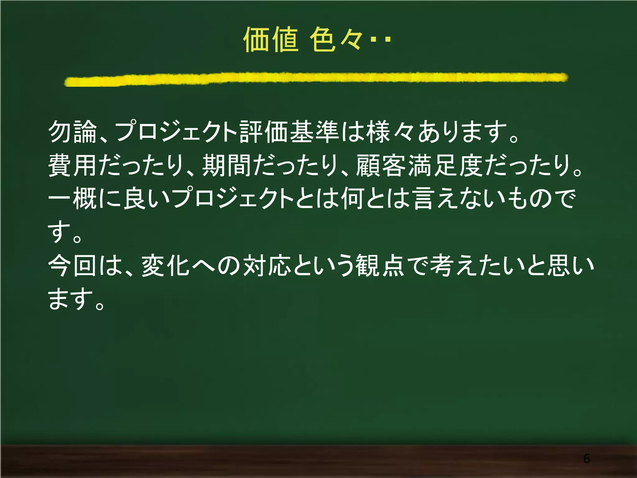価値 色々・・
勿論、プロジェクト評価基準は様々あります。
費用だったり、期間だったり、顧客満足度だったり。
一概に良いプロジェクトとは何とは言えないもので
す。
今回は、変化への対応という観点で考えたいと思い
ます。
6
 