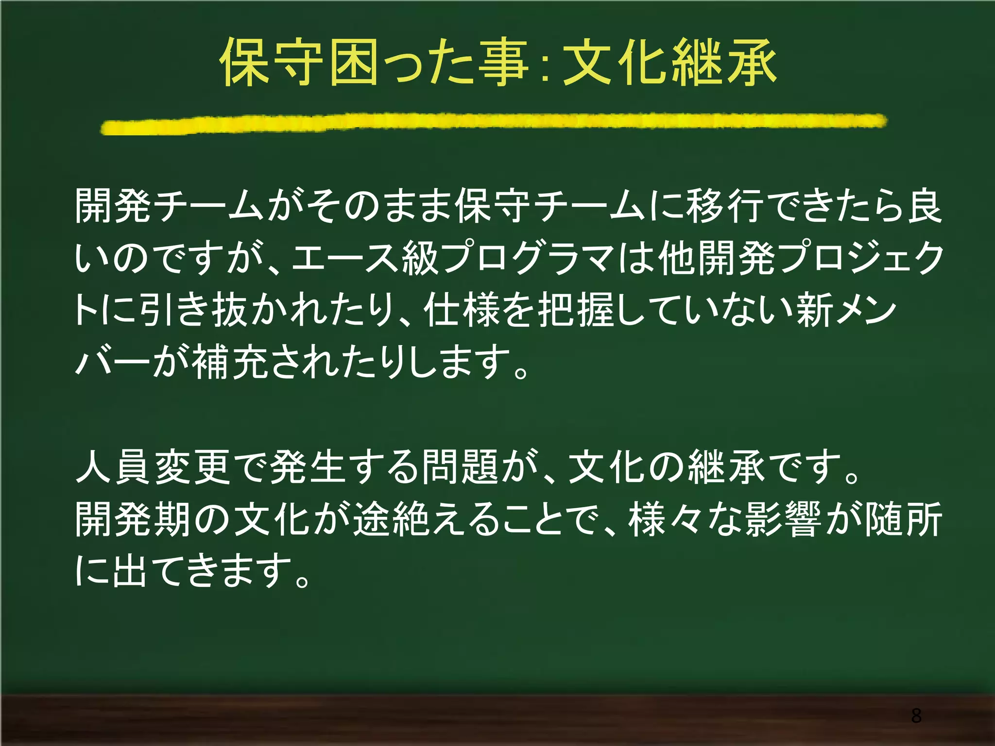 保守困った事：文化継承
開発チームがそのまま保守チームに移行できたら良
いのですが、エース級プログラマは他開発プロジェク
トに引き抜かれたり、仕様を把握していない新メン
バーが補充されたりします。
人員変更で発生する問題が、文化の継承です。
開発期の文化が途絶えることで、様々な影響が随所
に出てきます。
8
 