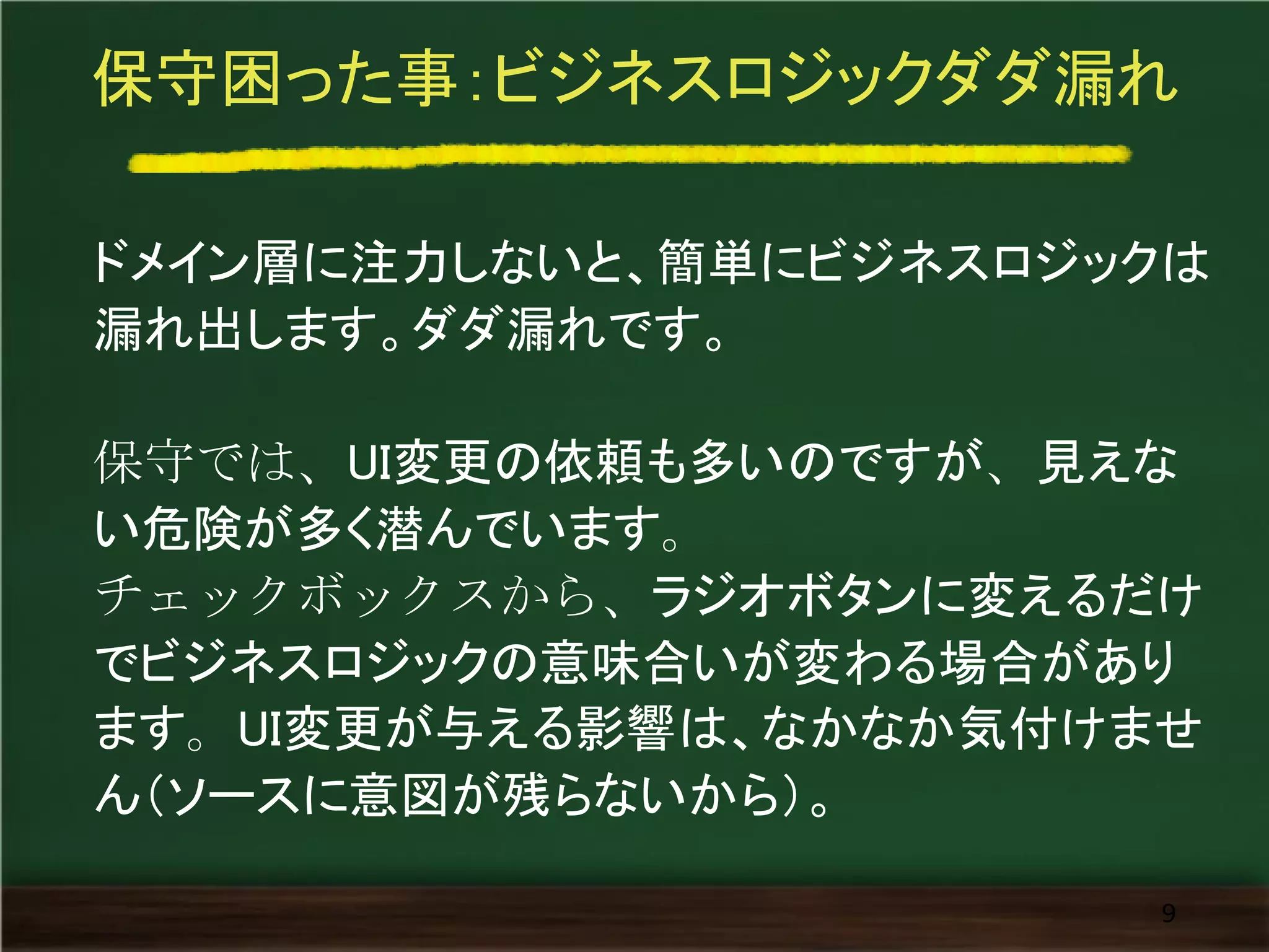 保守困った事：ビジネスロジックダダ漏れ
ドメイン層に注力しないと、簡単にビジネスロジックは
漏れ出します。ダダ漏れです。
保守では、UI変更の依頼も多いのですが、見えな
い危険が多く潜んでいます。
チェックボックスから、ラジオボタンに変えるだけ
でビジネスロジックの意味合いが変わる場合があり
ます。UI変更が与える影響は、なかなか気付けませ
ん（ソースに意図が残らないから）。
9
 