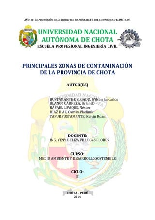 AÑO DE LA PROMOCIÓN DE LA INDUSTRIA RESPONSABLE Y DEL COMPROMISO CLIMÁTICO”.
UNIVERSIDAD NACIONAL
AUTÓNOMA DE CHOTA
ESCUELA PROFESIONAL INGENIERÍA CIVIL
PRINCIPALES ZONAS DE CONTAMINACIÓN
DE LA PROVINCIA DE CHOTA
AUTOR(ES)
BUSTAMANTE DELGADO, Wilson Jancarlos
BLANCO CABRERA, Orlando
RAFAEL LIVAQUE, Néstor
DÍAZ DÍAZ, Osman Vladimir
TAFUR FUSTAMANTE, Kelvin Roani
DOCENTE:
ING. YENY BELIZA VILLEGAS FLORES
CURSO:
MEDIO AMBIENTE Y DESARROLLO SOSTENIBLE
CICLO:
II
CHOTA – PERÚ
2014
 