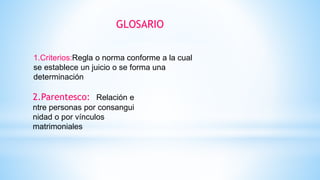 GLOSARIO
1.Criterios:Regla o norma conforme a la cual
se establece un juicio o se forma una
determinación
2.Parentesco: Relación e
ntre personas por consangui
nidad o por vínculos
matrimoniales
 