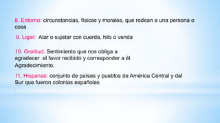 8. Entorno: circunstancias, físicas y morales, que rodean a una persona o
cosa
9. Ligar: Atar o sujetar con cuerda, hilo o venda
10. Gratitud: Sentimiento que nos obliga a
agradecer el favor recibido y corresponder a él.
Agradecimiento.
11. Hispanas: conjunto de países y pueblos de América Central y del
Sur que fueron colonias españolas
.
 