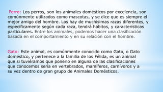 Perro: Los perros, son los animales domésticos por excelencia, son
comúnmente utilizados como mascotas, y se dice que es siempre el
mejor amigo del hombre. Los hay de muchísimas razas diferentes, y
específicamente según cada raza, tendrá hábitos, y características
particulares. Entre los animales, podemos hacer una clasificación
basada en el comportamiento y en su relación con el hombre.
Gato: Este animal, es comúnmente conocido como Gato, o Gato
doméstico, y pertenece a la familia de los Félida, es un animal
que si tuviéramos que ponerlo en alguna de las clasificaciones
que conocemos sería en vertebrados, mamíferos, carnívoros y a
su vez dentro de gran grupo de Animales Domésticos.
 