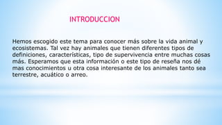 INTRODUCCION
Hemos escogido este tema para conocer más sobre la vida animal y
ecosistemas. Tal vez hay animales que tienen diferentes tipos de
definiciones, características, tipo de supervivencia entre muchas cosas
más. Esperamos que esta información o este tipo de reseña nos dé
mas conocimientos u otra cosa interesante de los animales tanto sea
terrestre, acuático o arreo.
 