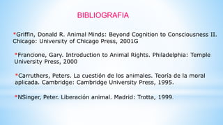 BIBLIOGRAFIA
*Griffin, Donald R. Animal Minds: Beyond Cognition to Consciousness II.
Chicago: University of Chicago Press, 2001G
*Francione, Gary. Introduction to Animal Rights. Philadelphia: Temple
University Press, 2000
*Carruthers, Peters. La cuestión de los animales. Teoría de la moral
aplicada. Cambridge: Cambridge University Press, 1995.
*NSinger, Peter. Liberación animal. Madrid: Trotta, 1999.
 