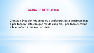 PAGINA DE DEDICACION
Gracias a Dios por mis estudios y profesores para progresar mas
Y por toda la fortaleza que me da cada día , por todo el cariño
Y la enseñanza que me han dado.
 