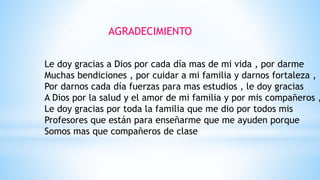 AGRADECIMIENTO
Le doy gracias a Dios por cada día mas de mi vida , por darme
Muchas bendiciones , por cuidar a mi familia y darnos fortaleza ,
Por darnos cada día fuerzas para mas estudios , le doy gracias
A Dios por la salud y el amor de mi familia y por mis compañeros ,
Le doy gracias por toda la familia que me dio por todos mis
Profesores que están para enseñarme que me ayuden porque
Somos mas que compañeros de clase
 