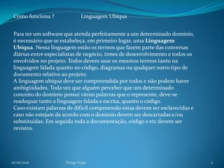 26/06/2016 Thiago Veiga 11
Como funciona ? Linguagem Ubíqua
Para ter um software que atenda perfeitamente a um determinado domínio,
é necessário que se estabeleça, em primeiro lugar, uma Linguagem
Ubíqua. Nessa linguagem estão os termos que fazem parte das conversas
diárias entre especialistas de negócio, times de desenvolvimento e todos os
envolvidos no projeto. Todos devem usar os mesmos termos tanto na
linguagem falada quanto no código, diagramas ou qualquer outro tipo de
documento relativo ao projeto.
A linguagem ubíqua deve ser compreendida por todos e não podem haver
ambigüidades. Toda vez que alguém perceber que um determinado
conceito do domínio possui várias palavras que o represente, deve-se
readequar tanto a linguagem falada e escrita, quanto o código.
Caso existam palavras de dificil compreensão estas devem ser esclarecidas e
caso não estejam de acordo com o domínio devem ser descartadas e/ou
substituidas. Em seguida toda a documentação, código e etc devem ser
revistos.
 
