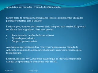 26/06/2016 Thiago Veiga 14
Arquitetura em camadas – Camada de apresentação
Fazem parte da camada de apresentação todos os componentes utilizados
para fazer interface com o usuário.
É crítica, pois, é através dela que o usuário completa suas tarefas. Ela precisa
ser efetiva, leve e agradável. Para isso, precisa:
• Ser orientada a tarefas (behavior driven)
• Ajustada para o device
• Amigável para o usuário.
A camada de apresentação deve "conversar" apenas com a camada de
Aplicação consumindo, apenas eventualmente, recursos fornecidos pela
Infraestrutura.
Em uma aplicação MVC, podemos assumir que as Views fazem parte da
camada de apresentação, bem como todo HTML.
 