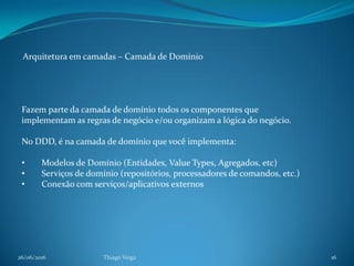 26/06/2016 Thiago Veiga 16
Arquitetura em camadas – Camada de Domínio
Fazem parte da camada de domínio todos os componentes que
implementam as regras de negócio e/ou organizam a lógica do negócio.
No DDD, é na camada de domínio que você implementa:
• Modelos de Domínio (Entidades, Value Types, Agregados, etc)
• Serviços de domínio (repositórios, processadores de comandos, etc.)
• Conexão com serviços/aplicativos externos
 