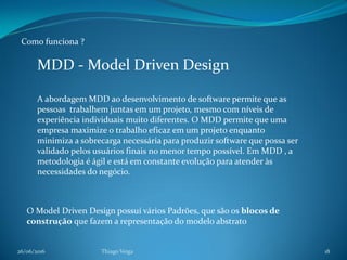 26/06/2016 Thiago Veiga 18
Como funciona ?
O Model Driven Design possuí vários Padrões, que são os blocos de
construção que fazem a representação do modelo abstrato
MDD - Model Driven Design
A abordagem MDD ao desenvolvimento de software permite que as
pessoas trabalhem juntas em um projeto, mesmo com níveis de
experiência individuais muito diferentes. O MDD permite que uma
empresa maximize o trabalho eficaz em um projeto enquanto
minimiza a sobrecarga necessária para produzir software que possa ser
validado pelos usuários finais no menor tempo possível. Em MDD , a
metodologia é ágil e está em constante evolução para atender às
necessidades do negócio.
 