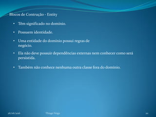 26/06/2016 Thiago Veiga 20
Blocos de Contrução - Entity
• Têm significado no domínio.
• Possuem identidade.
• Uma entidade do domínio possui regras de
negócio.
• Também não conhece nenhuma outra classe fora do domínio.
• Ela não deve possuir dependências externas nem conhecer como será
persistida.
 