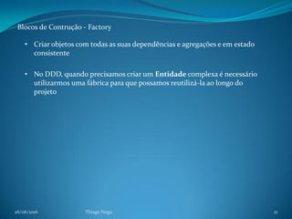 26/06/2016 Thiago Veiga 21
Blocos de Contrução - Factory
• Criar objetos com todas as suas dependências e agregações e em estado
consistente
• No DDD, quando precisamos criar um Entidade complexa é necessário
utilizarmos uma fábrica para que possamos reutilizá-la ao longo do
projeto
 
