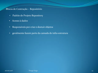 26/06/2016 Thiago Veiga 23
Blocos de Contrução – Repositório
• Padrão de Projeto Repository
• Acesso à dados
• Responsiveis por criar e destuir objetos
• geralmente fazem parte da camada de infra-estrutura
 