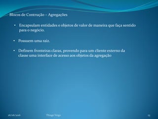 26/06/2016 Thiago Veiga 25
Blocos de Contrução – Agregações
• Encapsulam entidades e objetos de valor de maneira que faça sentido
para o negócio.
• Possuem uma raiz.
• Definem fronteiras claras, provendo para um cliente externo da
classe uma interface de acesso aos objetos da agregação
 