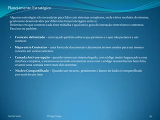 26/06/2016 Thiago Veiga 30
Planejamento Estratégico
Algumas estratégias são necessárias para lidar com sistemas complexos, onde vários modulos do sistema,
geralmente desenvolvidos por diferentes times interagem entre si.
Delimitar em que contexto cada time trabalha e qual será o grau de interação entre times e contextos.
Para isso os padrões:
• Contexto delimitado – um traçado perfeito sobre o que pertence e o que não pertence a um
contexto
• Mapa entre Contextos – uma forma de documentar claramente termos usados para um mesmo
conceito em vários contextos
• Camada Anti-corrupção – quando temos um sistema legado, com código muito bagunçado e uma
interface complexa, e estamos escrevendo um sistema novo com o código razoavelmente bem feito,
criamos uma camada entre esses dois sistemas
• Núcleo Compartilhado – Quando um recurso , geralmente o banco de dados é compartilhado
por mais de um time
 