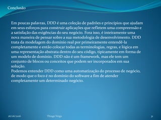 26/06/2016 Thiago Veiga 31
Conclusão
Em poucas palavras, DDD é uma coleção de padrões e princípios que ajudam
em seus esforços para construir aplicações que refletem uma compreensão e
a satisfação das exigências do seu negócio. Fora isso, é inteiramente uma
nova maneira de pensar sobre a sua metodologia de desenvolvimento. DDD
trata da modelagem do domínio real por primeiramente entendê-la
completamente e então colocar todas as terminologias, regras, e lógica em
uma representação abstrata dentro do seu código, tipicamente em forma de
um modelo de domínio. DDD não é um framework, mas ele tem um
conjunto de blocos ou conceitos que podem ser incorporados em sua
solução.
Podemos entender DDD como uma automatização do processo de negócio,
de modo que o foco é no domínio do software a fim de atender
completamente um determinado negócio.
 