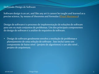 26/06/2016 Thiago Veiga 5
Definindo Design de Software
Software design is an art, and like any art it cannot be taught and learned as a
precise science, by means of theorems and formulas (Floyd Marinescu)
• Design de software geralmente envolve a resolução de problemas e
planejamento de uma solução de software . Isso inclui tanto um
componente de baixo nível (projeto de algoritmos) e um alto nível ,
projeto de arquitetura.
Design de software é o processo de implementação de soluções de software
para um ou mais conjuntos de problemas. Um dos principais componentes
do design de software é a análise de requisitos de software.
 
