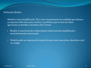 26/06/2016 Thiago Veiga 6
Definindo Modelo
Modelo é uma simplificação. Ele é uma interpretação da realidade que destaca
os aspectos relevantes para resolver o problema que se tem em mãos
ignorando os detalhes estranhos (Eric Evans)
• Modelo pode ser expresso de muitas formas como rascunhos, desenhos, uml
ou código
• Modelo é uma forma de conhecimento seletivamente simplificada e
conscientemente estruturada
 