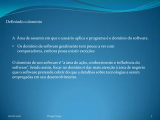 26/06/2016 Thiago Veiga 7
Definindo o domínio
A Área de assunto em que o usuário aplica o programa é o domínio do software.
• Os domínio de software geralmente tem pouco a ver com
computadores, embora possa existir exceções
O domínio de um software é “a área de ação, conhecimento e influência do
software”. Sendo assim, focar no domínio é dar mais atenção à área de negócio
que o software pretende cobrir do que a detalhes sobre tecnologias a serem
empregadas em seu desenvolvimento.
 