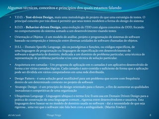 26/06/2016 Thiago Veiga 8
Algumas técnicas, conceitos e princípios dos quais estamos falando
• T.D.D. - Test-driven Design, mais uma metodologia de projeto do que uma estratégia de testes. O
principal conceito por trás disso é permitir que seus testes modelem a forma do design do sistema
• B.D.D. - Behavior-driven Design, uma evolução do TDD com alguns conceitos de DDD, focando
no comportamento do sistema somado a um desenvolvimento visando testes
• Orientação a Objetos - é um modelo de análise, projeto e programação de sistemas de software
baseado na composição e interação entre diversas unidades de software chamadas de objetos.
• D.S.L – Domain Specific Language, são os paradgimas e funções, ou códigos específicos, de
uma linguagem de programação ou linguagem de especificação em desenvolvimento de
software e engenharia de domínio, dedicada a um domínio de problema particular, uma técnica de
representação de problema particular e/ou uma técnica de solução particular.
• Arquitetura em camadas - Um programa de aplicação em n camadas é um aplicativo desenvolvido de
forma a ter várias camadas lógicas. Cada camada é auto-contida o suficiente de forma que a aplicação
pode ser dividida em vários computadores em uma rede distribuída.
• Design Pattern - é uma solução geral reutilizável para um problema que ocorre com frequência
dentro de um determinado contexto no projeto de software
• Strategic Design - é um princípio de design orientado para o futuro , a fim de aumentar as qualidades
inovadoras e competitivas de uma organização
• Ubiquitous Language - Linguagem ubíqua é o termo Eric Evans usa em Domain Driven Design para a
prática de construção de uma linguagem comum , rigorosa entre desenvolvedores e usuários. Esta
linguagem deve basear-se no modelo de domínio usada no software - daí a necessidade de que seja
rigorosa , uma vez que o software não lida bem com a ambiguidade. (Martin Fowler)
 