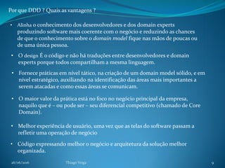 26/06/2016 Thiago Veiga 9
Por que DDD ? Quais as vantagens ?
• Alinha o conhecimento dos desenvolvedores e dos domain experts
produzindo software mais coerente com o negócio e reduzindo as chances
de que o conhecimento sobre o domain model fique nas mãos de poucas ou
de uma única pessoa.
• O design É o código e não há traduções entre desenvolvedores e domain
experts porque todos compartilham a mesma linguagem.
• Fornece práticas em nível tático, na criação de um domain model sólido, e em
nível estratégico, auxiliando na identificação das áreas mais importantes a
serem atacadas e como essas áreas se comunicam.
• O maior valor da prática está no foco no negócio principal da empresa,
naquilo que é – ou pode ser – seu diferencial competitivo (chamado de Core
Domain).
• Melhor experiência de usuário, uma vez que as telas do software passam a
refletir uma operação de negócio
• Código expressando melhor o negócio e arquitetura da solução melhor
organizada.
 