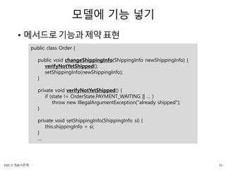 모델에 기능 넣기
• 메서드로기능과제약표현
public class Order {
public void changeShippingInfo(ShippingInfo newShippingInfo) {
verifyNotYetShipped();
setShippingInfo(newShippingInfo);
}
private void verifyNotYetShipped() {
if (state != OrderState.PAYMENT_WAITING || … )
throw new IllegalArgumentException("already shipped");
}
private void setShippingInfo(ShippingInfo si) {
this.shippingInfo = si;
}
…
31DDD 소개@서문래
 