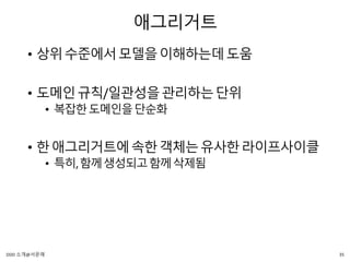 애그리거트
• 상위수준에서모델을이해하는데도움
• 도메인규칙/일관성을관리하는단위
• 복잡한도메인을단순화
• 한애그리거트에속한객체는유사한라이프사이클
• 특히,함께생성되고함께삭제됨
35DDD 소개@서문래
 
