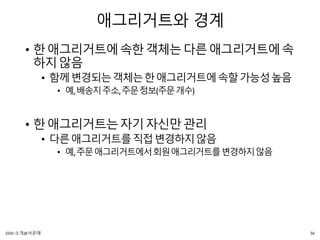 애그리거트와 경계
• 한애그리거트에속한객체는다른애그리거트에속
하지않음
• 함께변경되는객체는한애그리거트에속할가능성높음
• 예,배송지주소,주문정보(주문개수)
• 한애그리거트는자기자신만관리
• 다른애그리거트를직접변경하지않음
• 예,주문애그리거트에서회원애그리거트를변경하지않음
36DDD 소개@서문래
 