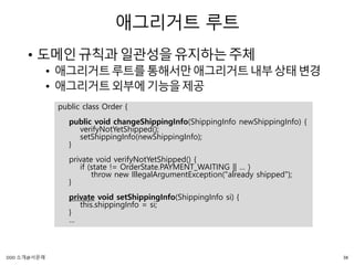 애그리거트 루트
• 도메인규칙과일관성을유지하는주체
• 애그리거트루트를통해서만애그리거트내부상태변경
• 애그리거트외부에기능을제공
public class Order {
public void changeShippingInfo(ShippingInfo newShippingInfo) {
verifyNotYetShipped();
setShippingInfo(newShippingInfo);
}
private void verifyNotYetShipped() {
if (state != OrderState.PAYMENT_WAITING || … )
throw new IllegalArgumentException("already shipped");
}
private void setShippingInfo(ShippingInfo si) {
this.shippingInfo = si;
}
…
38DDD 소개@서문래
 