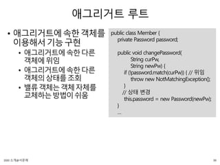 애그리거트 루트
• 애그리거트에속한객체를
이용해서기능구현
• 애그리거트에속한다른
객체에위임
• 애그리거트에속한다른
객체의상태를조회
• 밸류객체는객체자체를
교체하는방법이쉬움
public class Member {
private Password password;
public void changePassword(
String curPw,
String newPw) {
if (!password.match(curPw)) { // 위임
throw new NotMatchingException();
}
// 상태 변경
this.password = new Password(newPw);
}
…
39DDD 소개@서문래
 